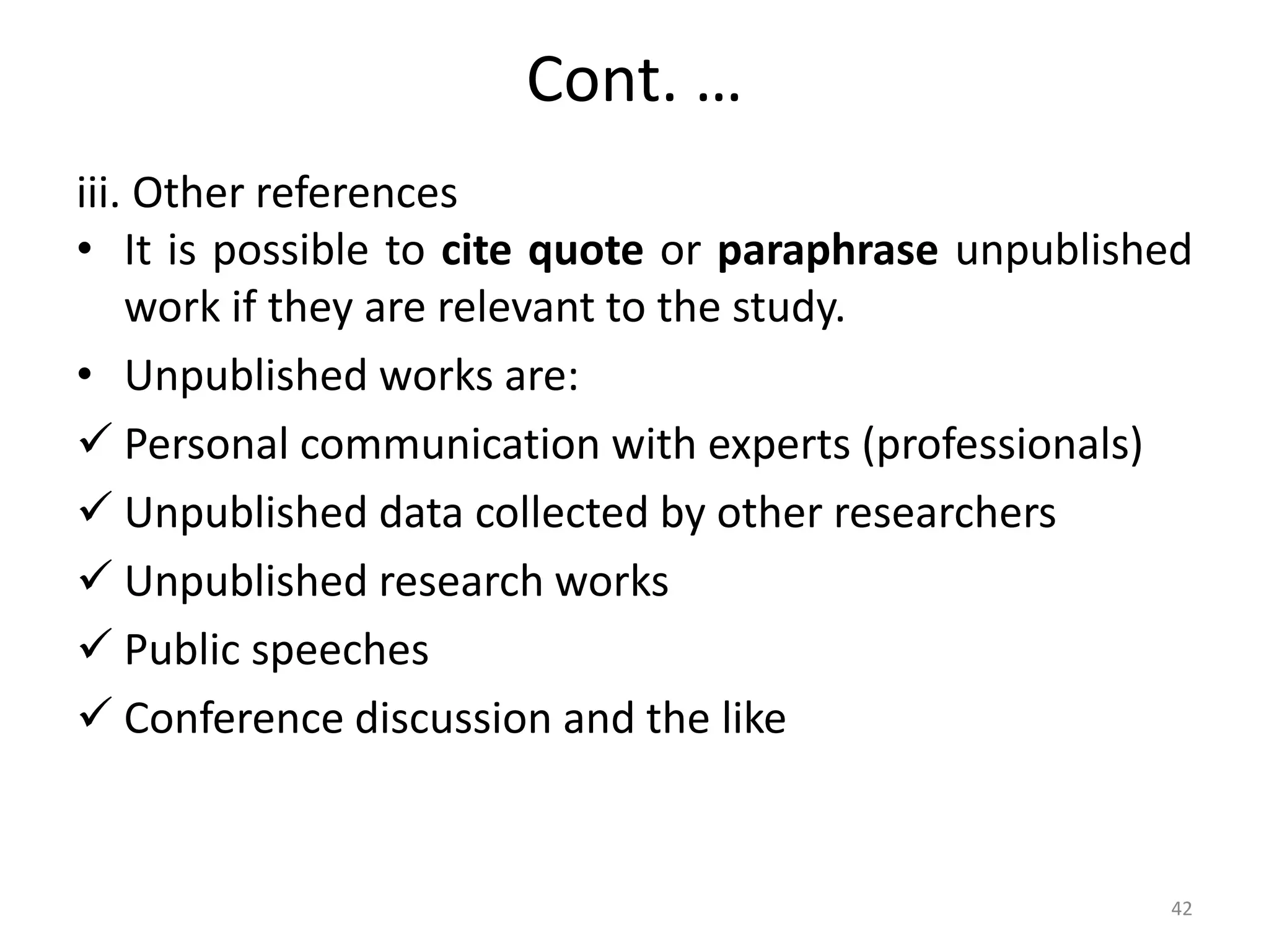 Cont. …
iii. Other references
• It is possible to cite quote or paraphrase unpublished
work if they are relevant to the study.
• Unpublished works are:
 Personal communication with experts (professionals)
 Unpublished data collected by other researchers
 Unpublished research works
 Public speeches
 Conference discussion and the like
42
 