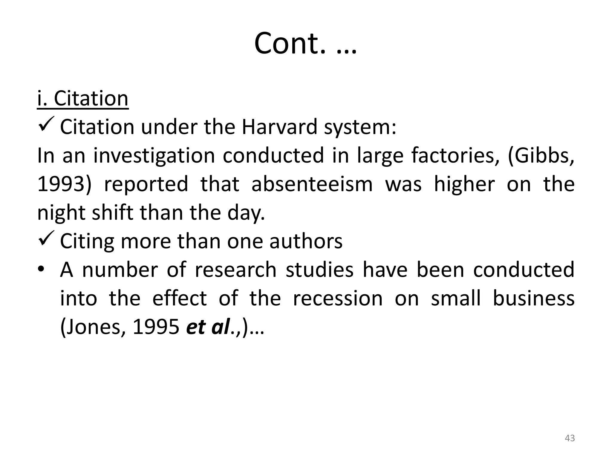 Cont. …
i. Citation
 Citation under the Harvard system:
In an investigation conducted in large factories, (Gibbs,
1993) reported that absenteeism was higher on the
night shift than the day.
 Citing more than one authors
• A number of research studies have been conducted
into the effect of the recession on small business
(Jones, 1995 et al.,)…
43
 