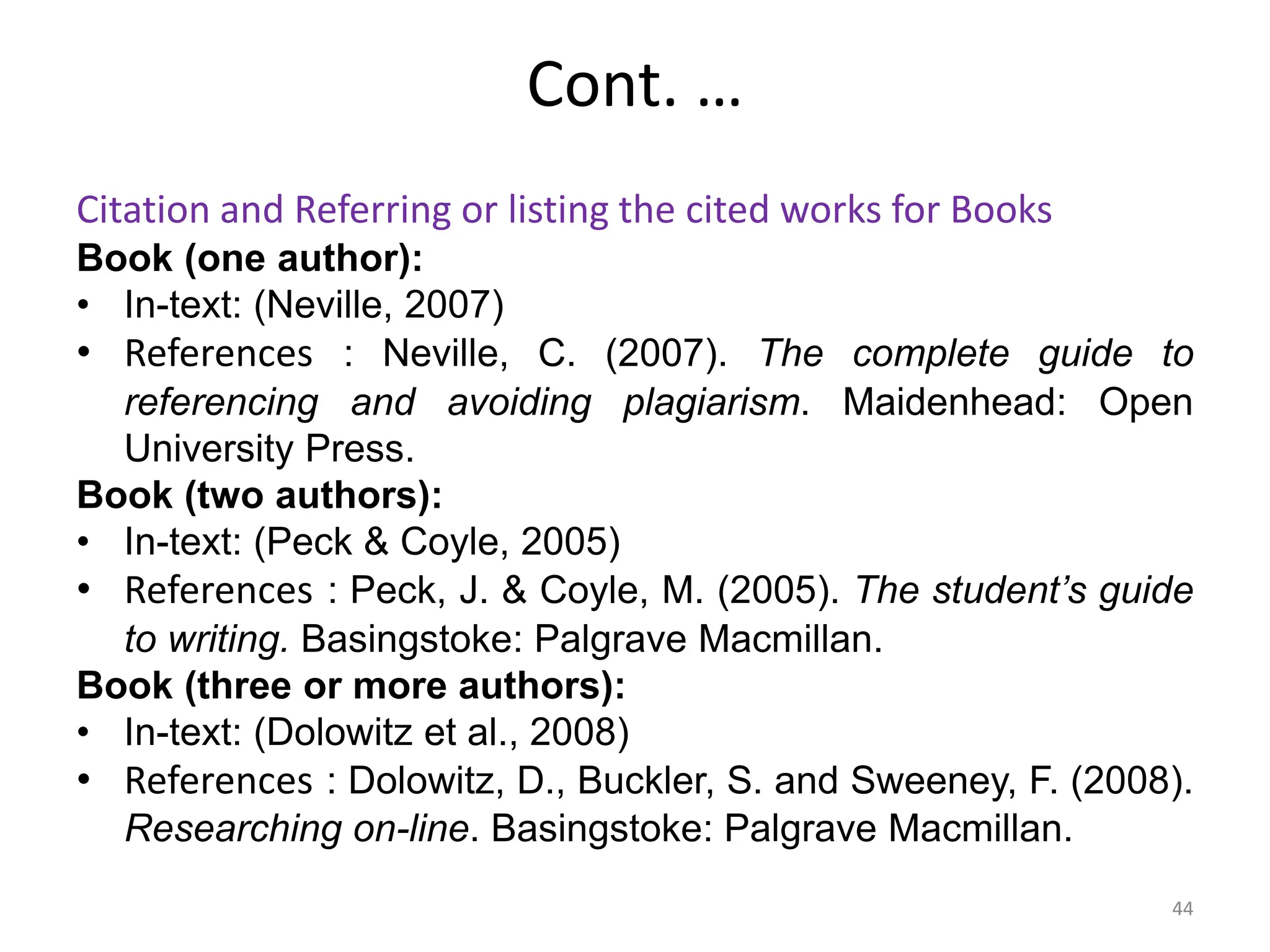 Cont. …
Citation and Referring or listing the cited works for Books
Book (one author):
• In-text: (Neville, 2007)
• References : Neville, C. (2007). The complete guide to
referencing and avoiding plagiarism. Maidenhead: Open
University Press.
Book (two authors):
• In-text: (Peck & Coyle, 2005)
• References : Peck, J. & Coyle, M. (2005). The student’s guide
to writing. Basingstoke: Palgrave Macmillan.
Book (three or more authors):
• In-text: (Dolowitz et al., 2008)
• References : Dolowitz, D., Buckler, S. and Sweeney, F. (2008).
Researching on-line. Basingstoke: Palgrave Macmillan.
44
 