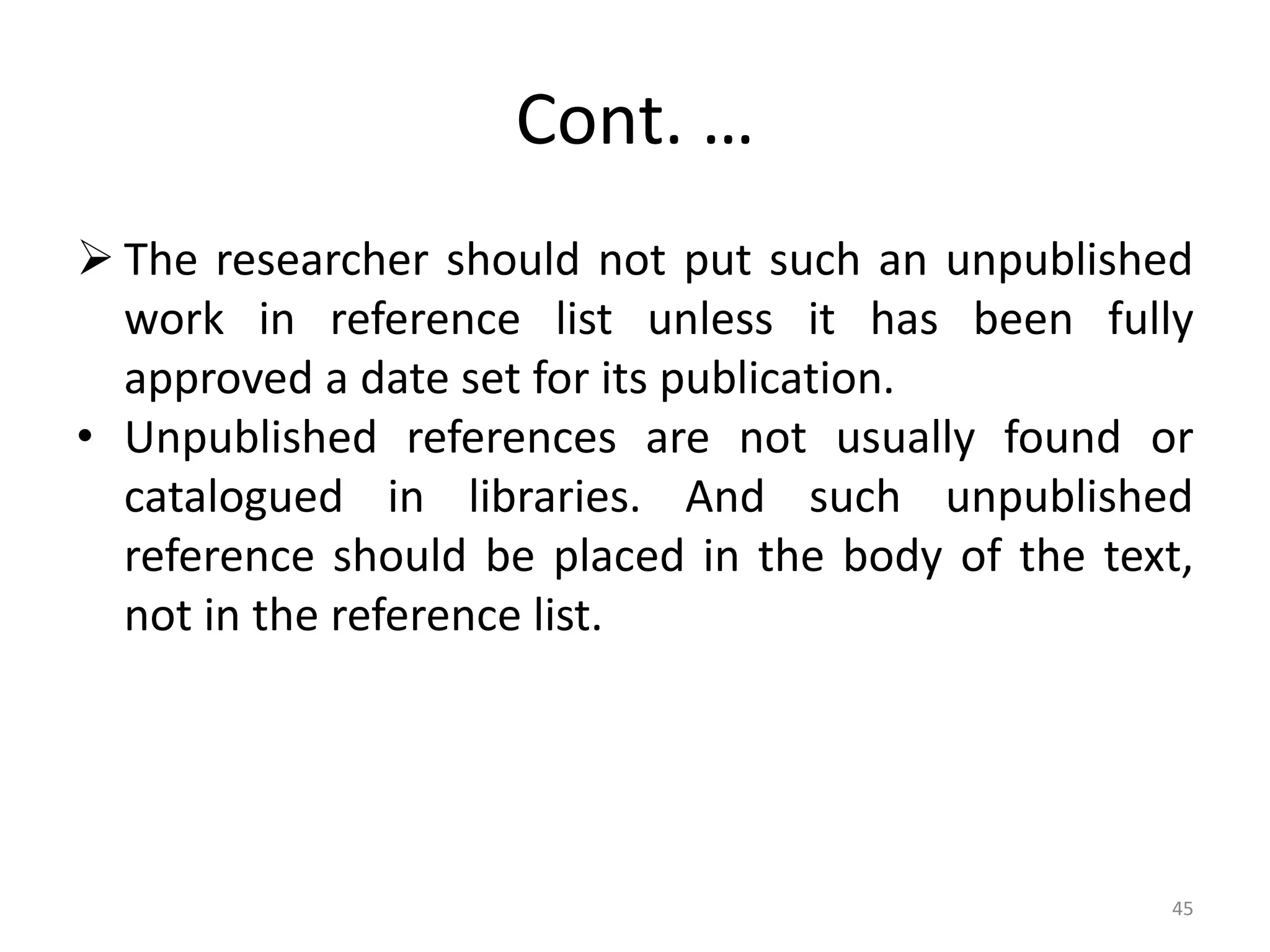 Cont. …
 The researcher should not put such an unpublished
work in reference list unless it has been fully
approved a date set for its publication.
• Unpublished references are not usually found or
catalogued in libraries. And such unpublished
reference should be placed in the body of the text,
not in the reference list.
45
 