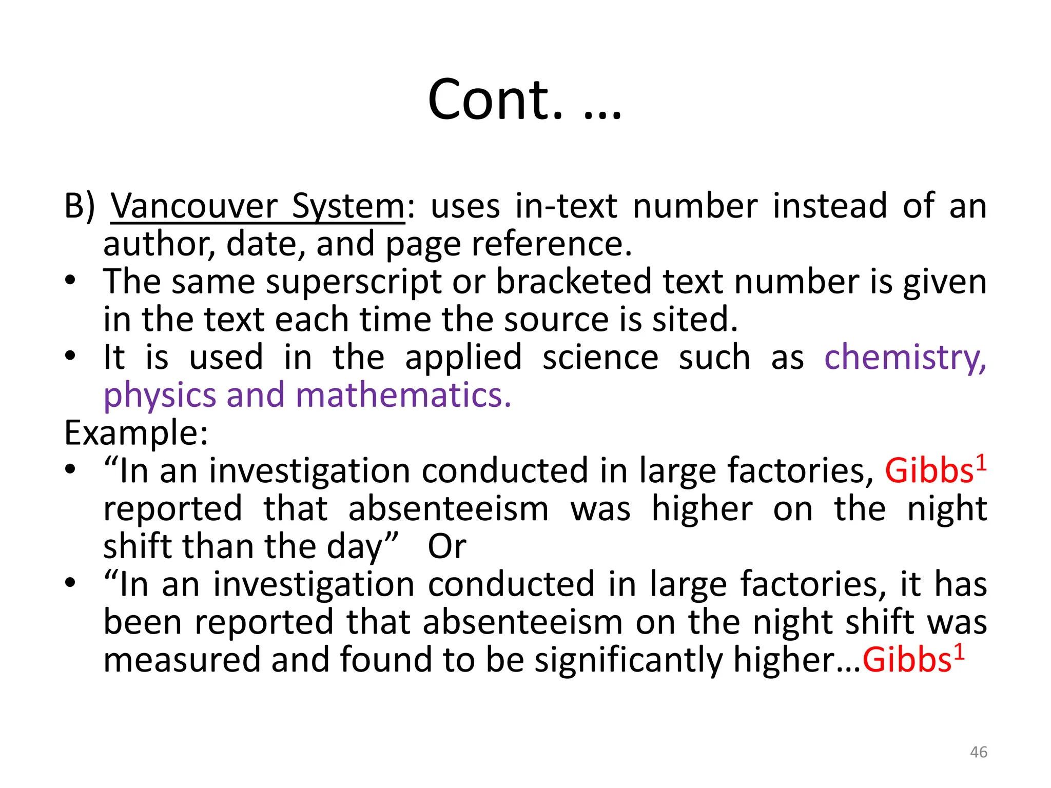 Cont. …
B) Vancouver System: uses in-text number instead of an
author, date, and page reference.
• The same superscript or bracketed text number is given
in the text each time the source is sited.
• It is used in the applied science such as chemistry,
physics and mathematics.
Example:
• “In an investigation conducted in large factories, Gibbs1
reported that absenteeism was higher on the night
shift than the day” Or
• “In an investigation conducted in large factories, it has
been reported that absenteeism on the night shift was
measured and found to be significantly higher…Gibbs1
46
 