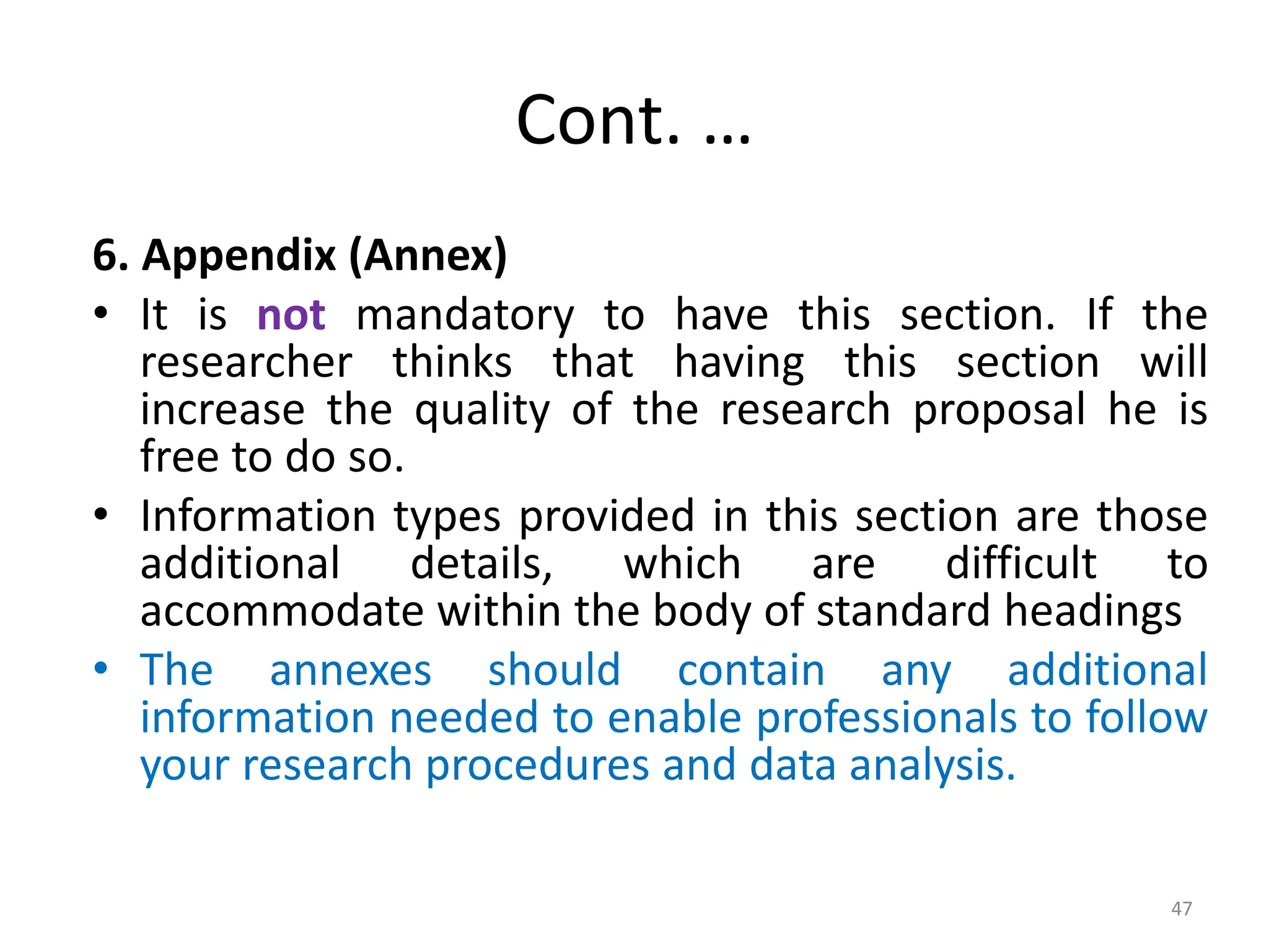Cont. …
6. Appendix (Annex)
• It is not mandatory to have this section. If the
researcher thinks that having this section will
increase the quality of the research proposal he is
free to do so.
• Information types provided in this section are those
additional details, which are difficult to
accommodate within the body of standard headings
• The annexes should contain any additional
information needed to enable professionals to follow
your research procedures and data analysis.
47
 