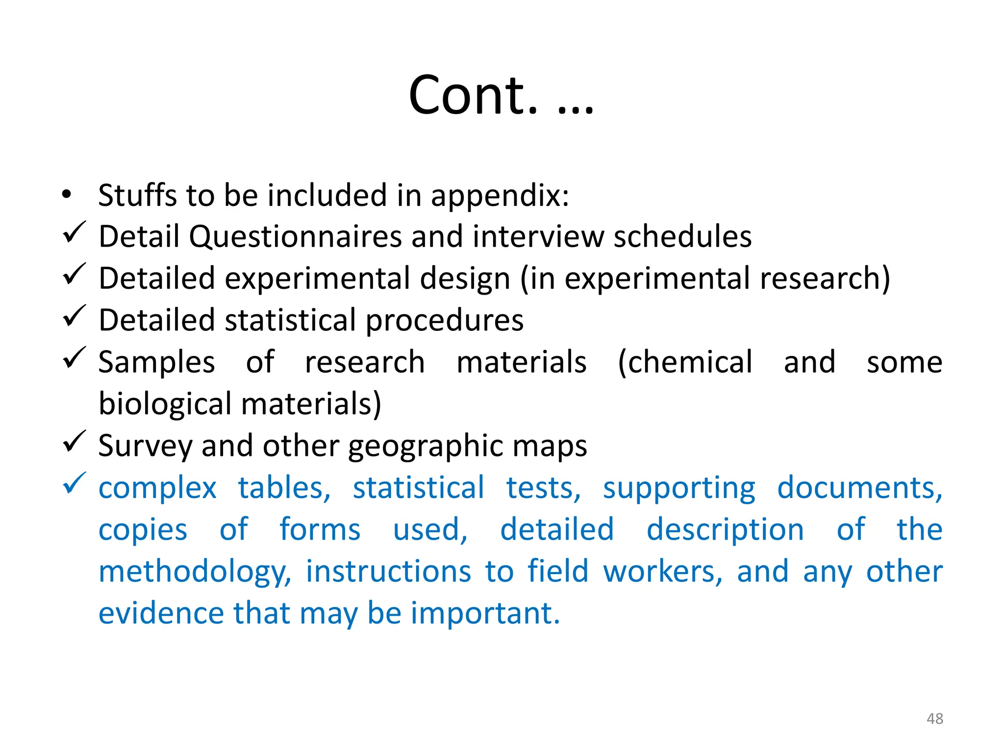 Cont. …
• Stuffs to be included in appendix:
 Detail Questionnaires and interview schedules
 Detailed experimental design (in experimental research)
 Detailed statistical procedures
 Samples of research materials (chemical and some
biological materials)
 Survey and other geographic maps
 complex tables, statistical tests, supporting documents,
copies of forms used, detailed description of the
methodology, instructions to field workers, and any other
evidence that may be important.
48
 