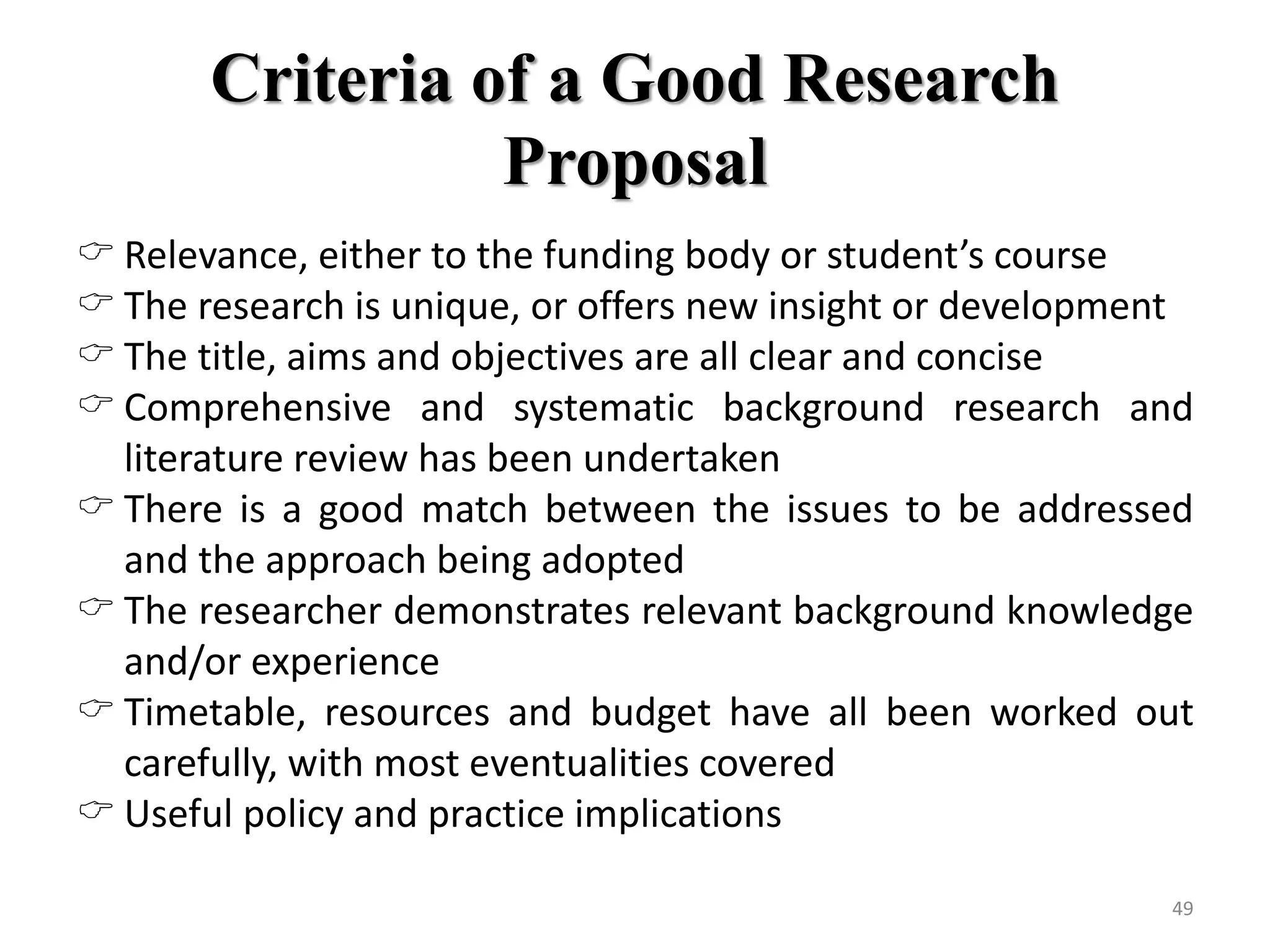 Criteria of a Good Research
Proposal
 Relevance, either to the funding body or student’s course
 The research is unique, or offers new insight or development
 The title, aims and objectives are all clear and concise
 Comprehensive and systematic background research and
literature review has been undertaken
 There is a good match between the issues to be addressed
and the approach being adopted
 The researcher demonstrates relevant background knowledge
and/or experience
 Timetable, resources and budget have all been worked out
carefully, with most eventualities covered
 Useful policy and practice implications
49
 