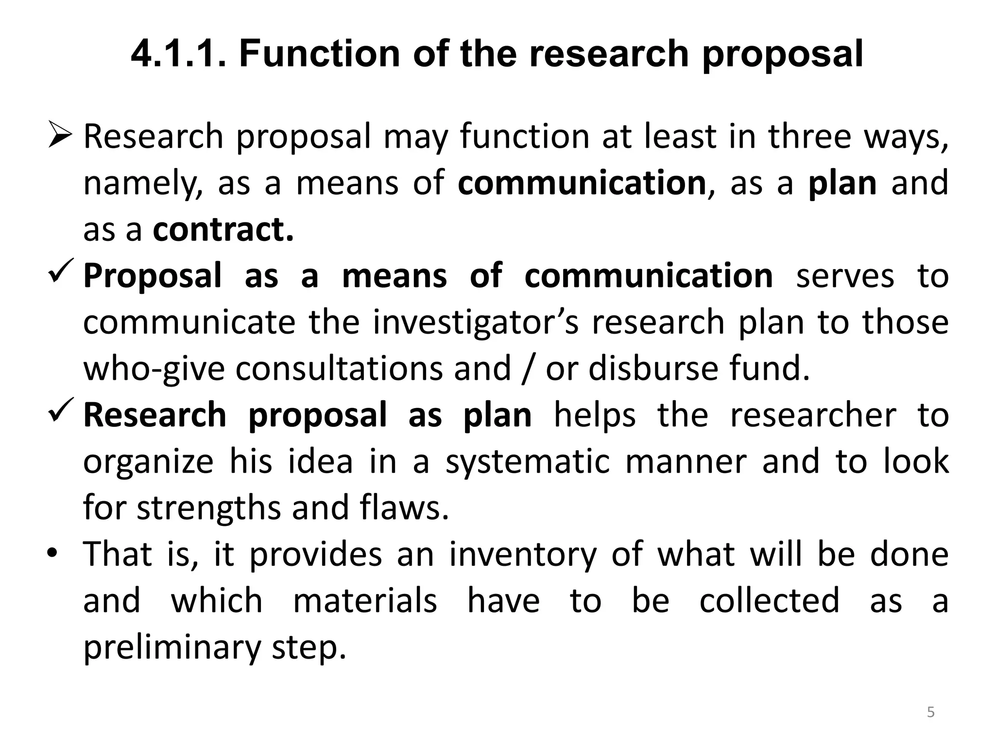 4.1.1. Function of the research proposal
 Research proposal may function at least in three ways,
namely, as a means of communication, as a plan and
as a contract.
 Proposal as a means of communication serves to
communicate the investigator’s research plan to those
who-give consultations and / or disburse fund.
 Research proposal as plan helps the researcher to
organize his idea in a systematic manner and to look
for strengths and flaws.
• That is, it provides an inventory of what will be done
and which materials have to be collected as a
preliminary step.
5
 
