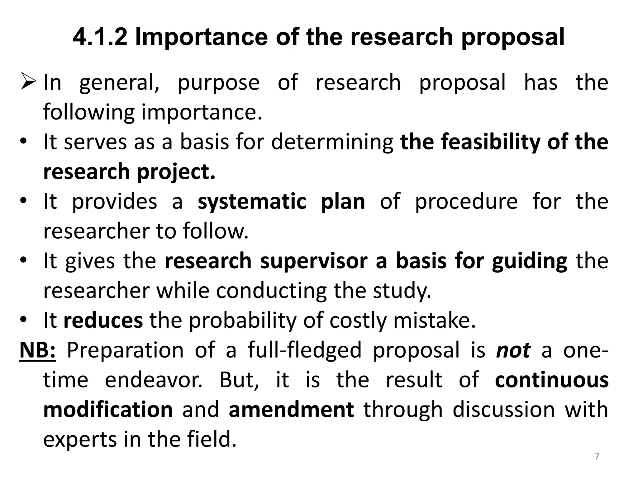 4.1.2 Importance of the research proposal
 In general, purpose of research proposal has the
following importance.
• It serves as a basis for determining the feasibility of the
research project.
• It provides a systematic plan of procedure for the
researcher to follow.
• It gives the research supervisor a basis for guiding the
researcher while conducting the study.
• It reduces the probability of costly mistake.
NB: Preparation of a full-fledged proposal is not a one-
time endeavor. But, it is the result of continuous
modification and amendment through discussion with
experts in the field.
7
 