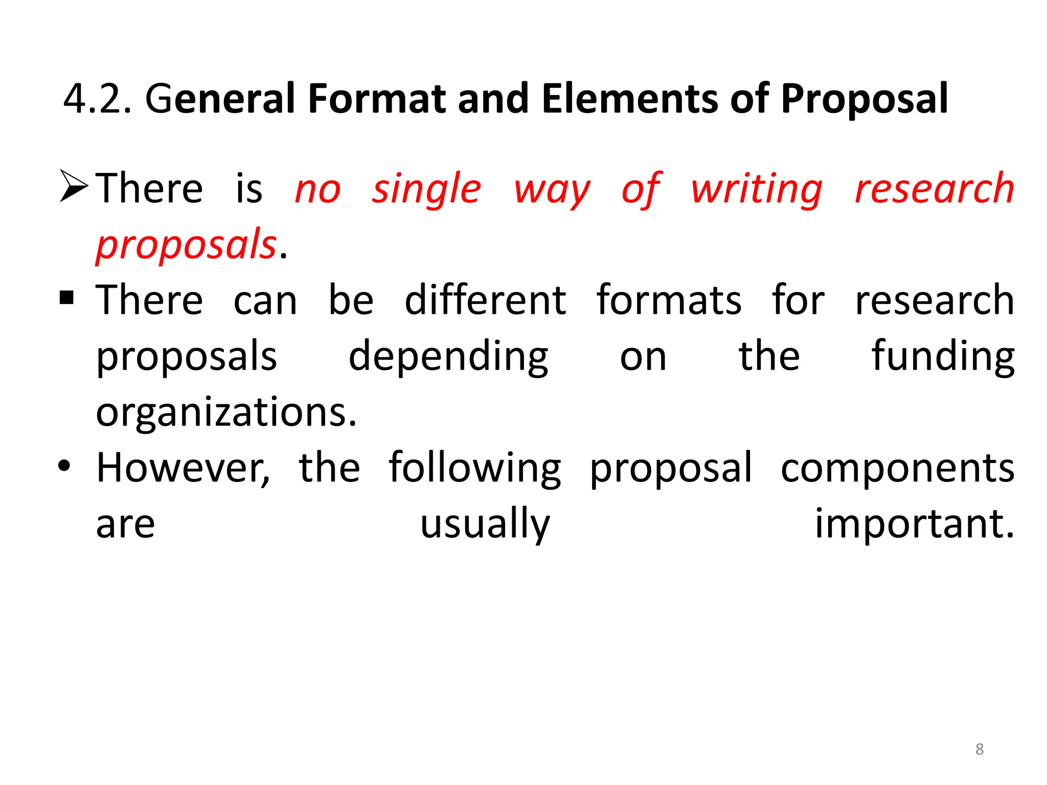 4.2. General Format and Elements of Proposal
There is no single way of writing research
proposals.
 There can be different formats for research
proposals depending on the funding
organizations.
• However, the following proposal components
are usually important.
8
 