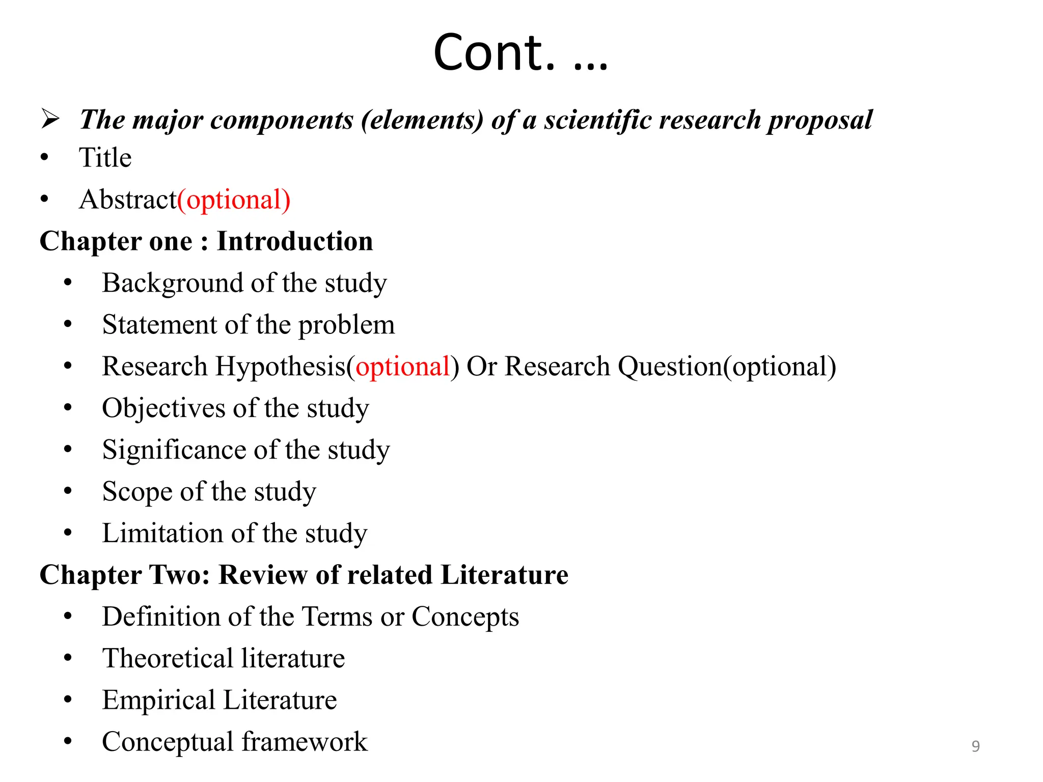 Cont. …
 The major components (elements) of a scientific research proposal
• Title
• Abstract(optional)
Chapter one : Introduction
• Background of the study
• Statement of the problem
• Research Hypothesis(optional) Or Research Question(optional)
• Objectives of the study
• Significance of the study
• Scope of the study
• Limitation of the study
Chapter Two: Review of related Literature
• Definition of the Terms or Concepts
• Theoretical literature
• Empirical Literature
• Conceptual framework 9
 