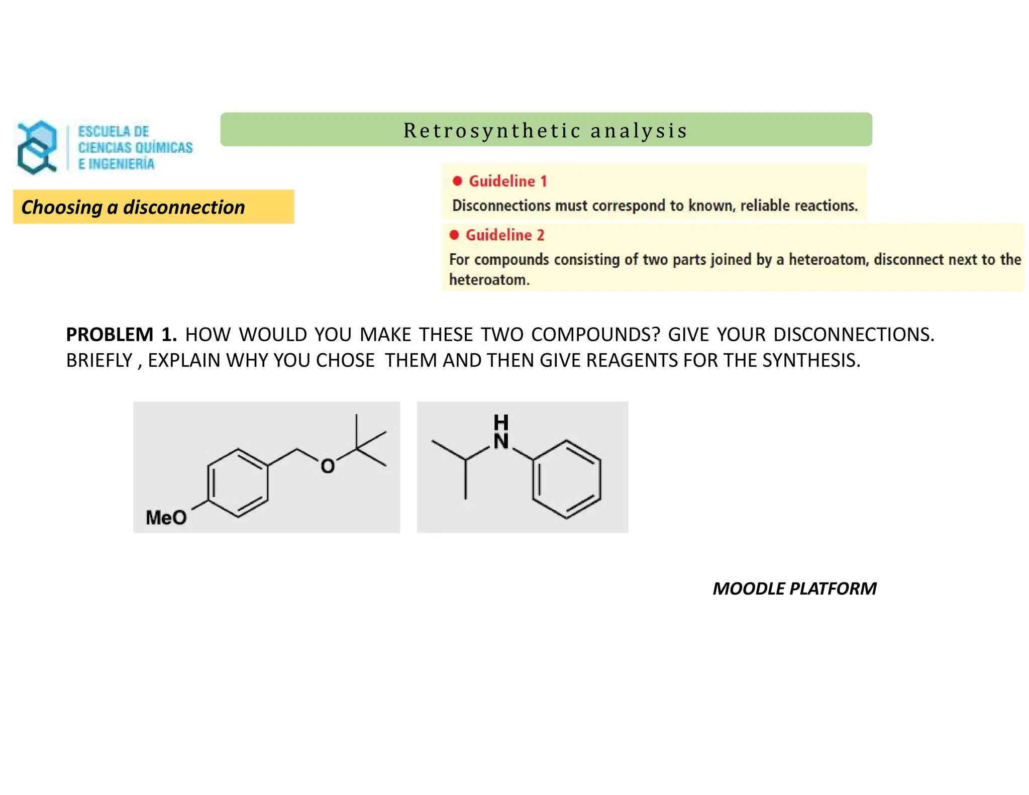 Re t ro synt he t i c a n a ly s is
Re t ro synt he t i c a n a ly s is
Choosing a disconnection
PROBLEM 1. HOW WOULD YOU MAKE THESE TWO COMPOUNDS? GIVE YOUR DISCONNECTIONS.
BRIEFLY , EXPLAIN WHY YOU CHOSE THEM AND THEN GIVE REAGENTS FOR THE SYNTHESIS.
MOODLE PLATFORM
 