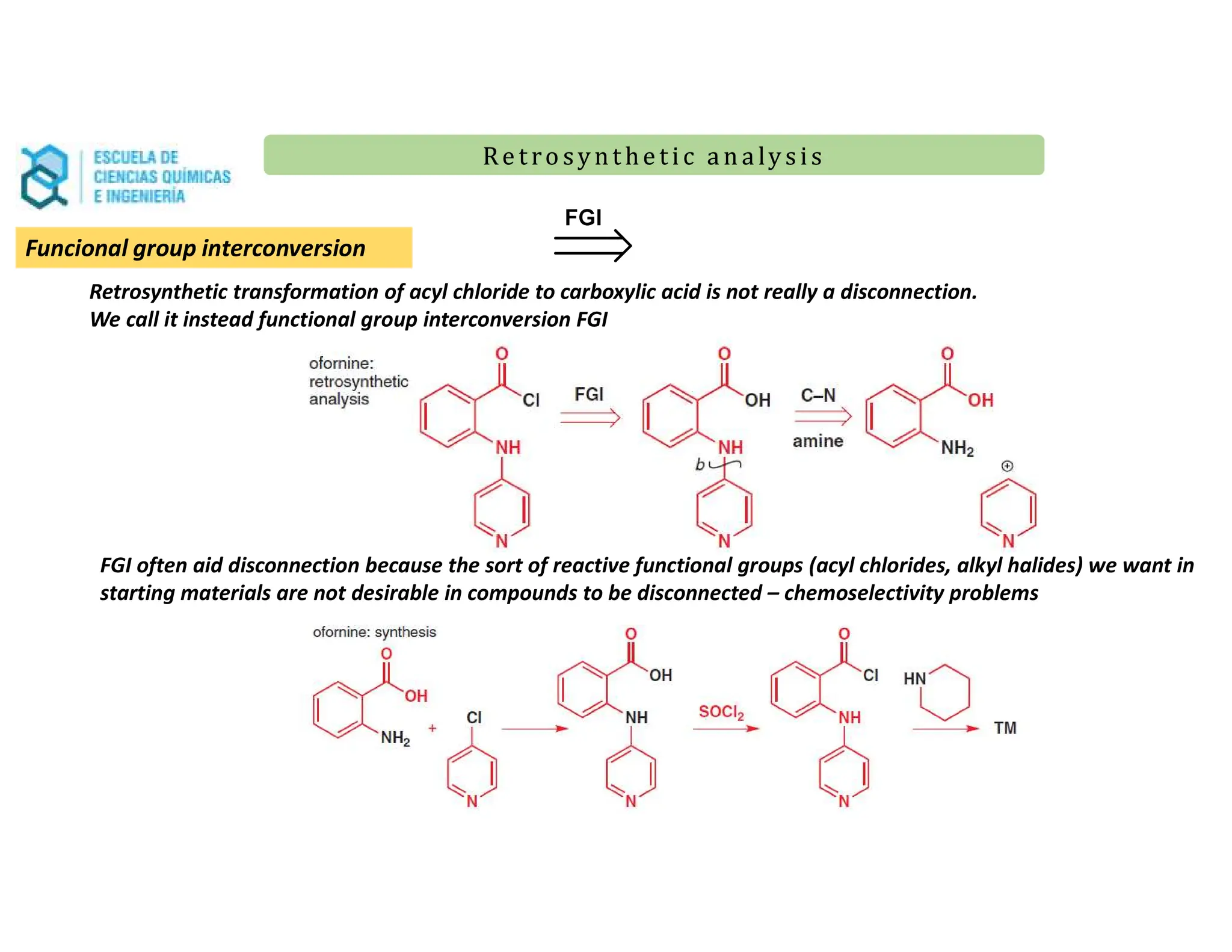 Re t ro synt he t i c a n a ly s is
Re t ro synt he t i c a n a ly s is
Retrosynthetic transformation of acyl chloride to carboxylic acid is not really a disconnection.
We call it instead functional group interconversion FGI
FGI often aid disconnection because the sort of reactive functional groups (acyl chlorides, alkyl halides) we want in
starting materials are not desirable in compounds to be disconnected – chemoselectivity problems
Funcional group interconversion
 