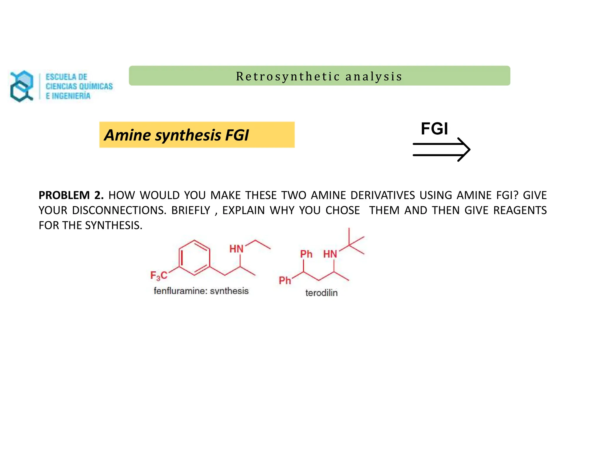 Re t ro synt he t i c a n a ly s is
Re t ro synt he t i c a n a ly s is
Amine synthesis FGI
PROBLEM 2. HOW WOULD YOU MAKE THESE TWO AMINE DERIVATIVES USING AMINE FGI? GIVE
YOUR DISCONNECTIONS. BRIEFLY , EXPLAIN WHY YOU CHOSE THEM AND THEN GIVE REAGENTS
FOR THE SYNTHESIS.
 