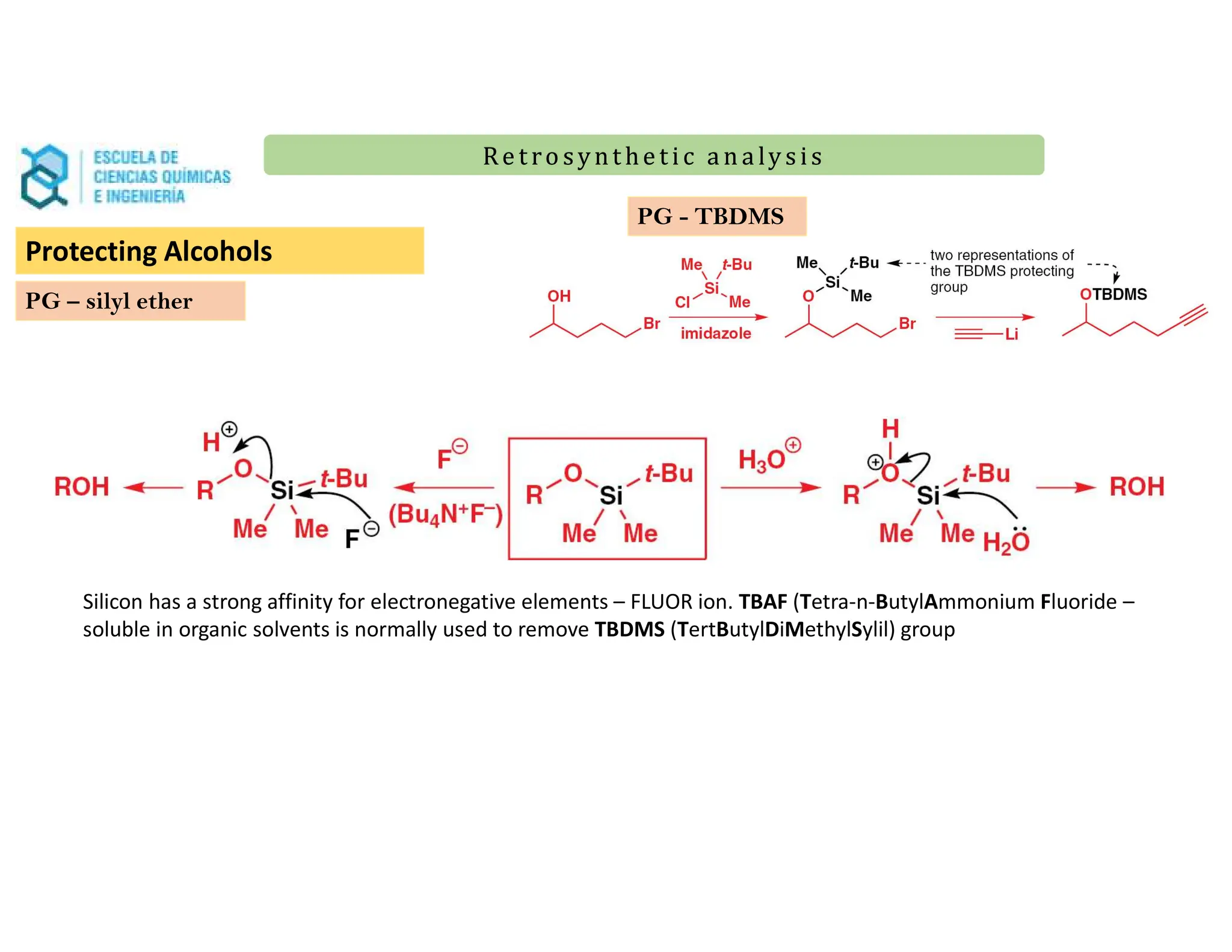 Re t ro synt he t i c a n a ly s is
Re t ro synt he t i c a n a ly s is
PG – silyl ether
PG - TBDMS
Silicon has a strong affinity for electronegative elements – FLUOR ion. TBAF (Tetra-n-ButylAmmonium Fluoride –
soluble in organic solvents is normally used to remove TBDMS (TertButylDiMethylSylil) group
Protecting Alcohols
 