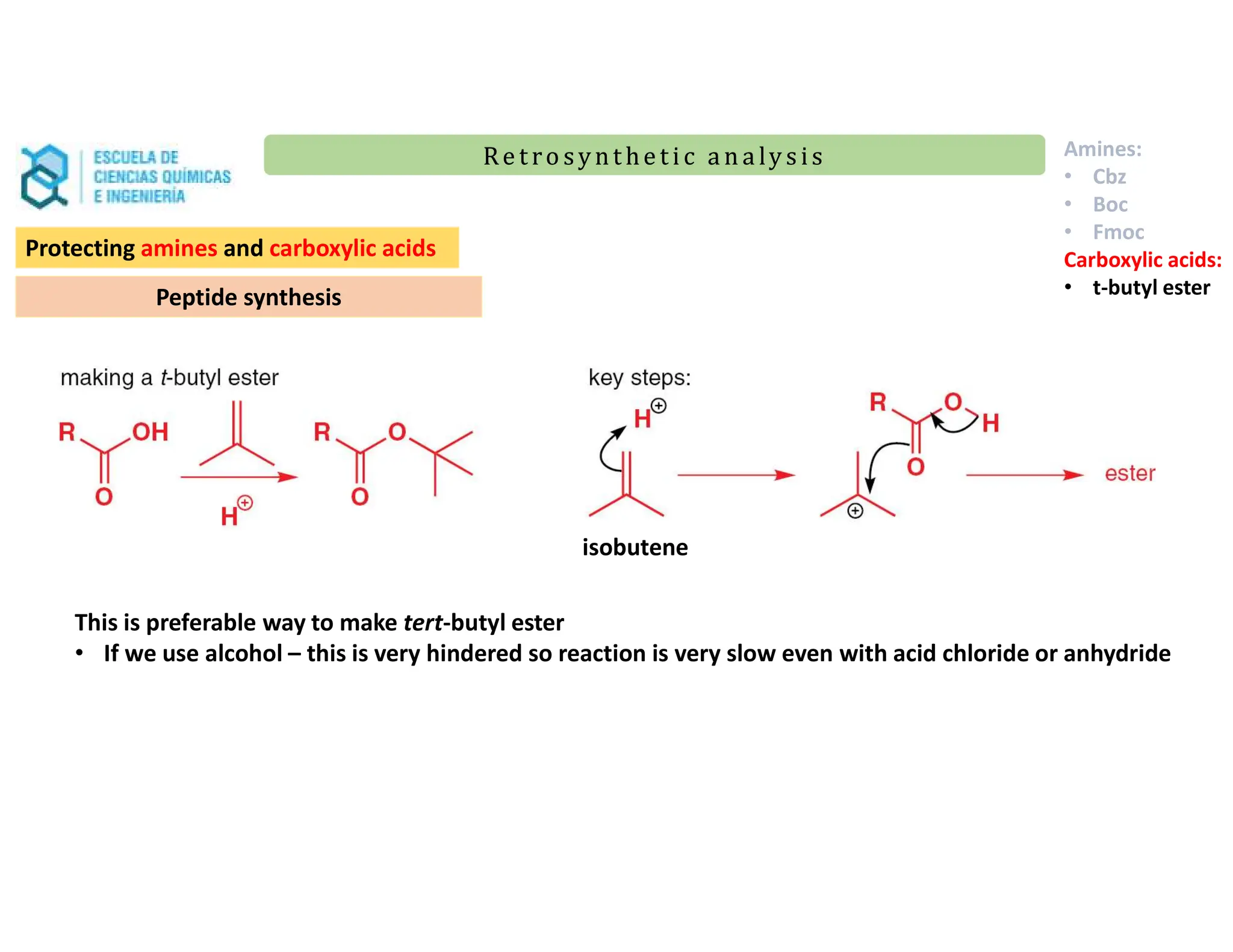 Re t ro synt he t i c a n a ly s is
Re t ro synt he t i c a n a ly s is
Protecting amines and carboxylic acids
Peptide synthesis
Amines:
• Cbz
• Boc
• Fmoc
Carboxylic acids:
• t-butyl ester
This is preferable way to make tert-butyl ester
• If we use alcohol – this is very hindered so reaction is very slow even with acid chloride or anhydride
isobutene
 