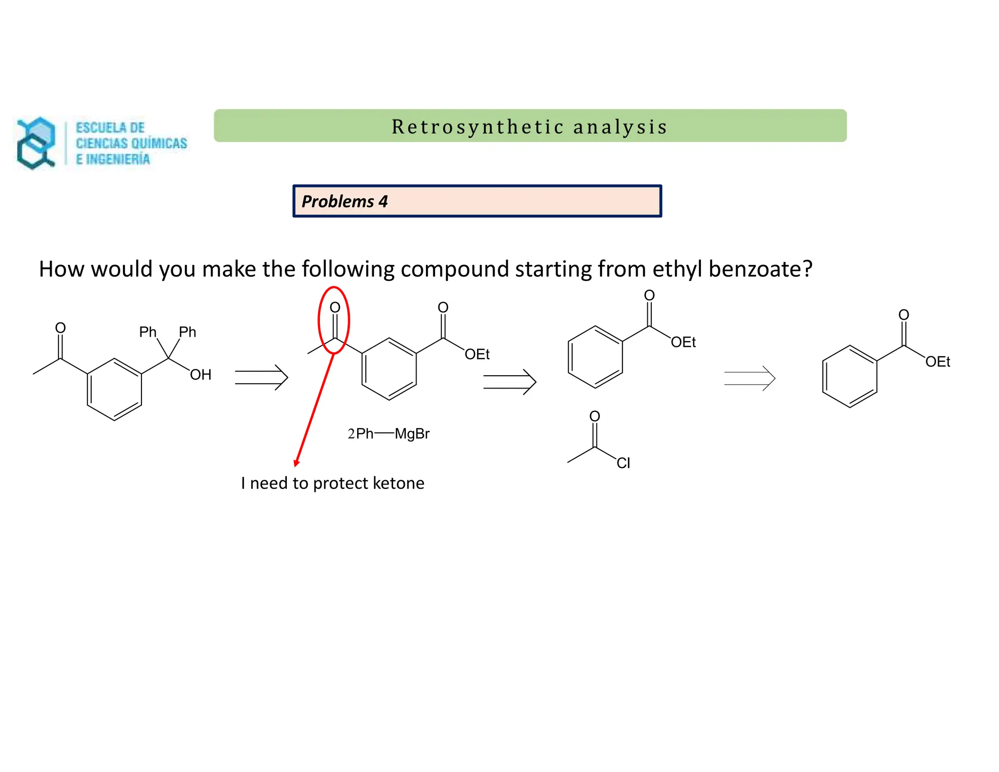 Re t ro synt he t i c a n a ly s is
Re t ro synt he t i c a n a ly s is
O
OH
Ph Ph
Problems 4
OEt
O
How would you make the following compound starting from ethyl benzoate?
O
OEt
O
Ph MgBr
2
I need to protect ketone
OEt
O
Cl
O
 