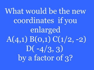 What would be the new
  coordinates if you
       enlarged
A(4,1) B(0,1) C(1/2, -2)
     D( -4/3, 3)
   by a factor of 3?
 
