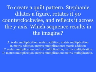 To create a quilt pattern, Stephanie
      dilates a figure, rotates it 90
counterclockwise, and reflects it across
 the y-axis. Which sequence results in
              the imagine?
    A. scalar multiplication; matrix addition; matrix multiplication
      B. matrix addition; matrix multiplications; matrix addition
 C. scalar multiplication; matrix multiplication; matrix multiplication
D. matrix multiplication; matrix multiplication; matrix multiplication.
 