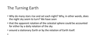 The Turning Earth
• Why do many stars rise and set each night? Why, in other words, does
the night sky seem to turn? We have seen
• that the apparent rotation of the celestial sphere could be accounted
for either by a daily rotation of the sky
• around a stationary Earth or by the rotation of Earth itself.
•
 