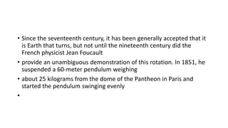 • Since the seventeenth century, it has been generally accepted that it
is Earth that turns, but not until the nineteenth century did the
French physicist Jean Foucault
• provide an unambiguous demonstration of this rotation. In 1851, he
suspended a 60-meter pendulum weighing
• about 25 kilograms from the dome of the Pantheon in Paris and
started the pendulum swinging evenly
•
 