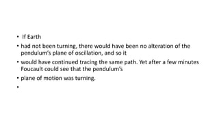 • If Earth
• had not been turning, there would have been no alteration of the
pendulum’s plane of oscillation, and so it
• would have continued tracing the same path. Yet after a few minutes
Foucault could see that the pendulum’s
• plane of motion was turning.
•
 
