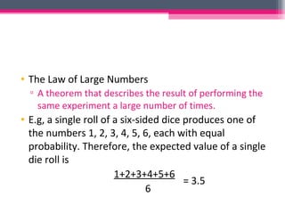 • The Law of Large Numbers
▫ A theorem that describes the result of performing the
same experiment a large number of times.
• E.g, a single roll of a six-sided dice produces one of
the numbers 1, 2, 3, 4, 5, 6, each with equal
probability. Therefore, the expected value of a single
die roll is
1+2+3+4+5+6
6
= 3.5
 