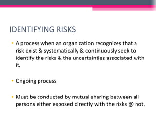 IDENTIFYING RISKS
• A process when an organization recognizes that a
risk exist & systematically & continuously seek to
identify the risks & the uncertainties associated with
it.
• Ongoing process
• Must be conducted by mutual sharing between all
persons either exposed directly with the risks @ not.
 