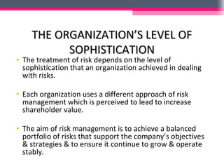 THE ORGANIZATION’S LEVEL OFTHE ORGANIZATION’S LEVEL OF
SOPHISTICATIONSOPHISTICATION
• The treatment of risk depends on the level of
sophistication that an organization achieved in dealing
with risks.
• Each organization uses a different approach of risk
management which is perceived to lead to increase
shareholder value.
• The aim of risk management is to achieve a balanced
portfolio of risks that support the company’s objectives
& strategies & to ensure it continue to grow & operate
stably.
 