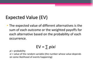 Expected Value (EV)Expected Value (EV)
• The expected value of different alternatives is the
sum of each outcome or the weighted payoffs for
each alternative based on the probability of each
occurrence.
EV = ∑ pixi
pi = probability
xi = value of the random variable (the number whose value depends
on some likelihood of events happening)
 