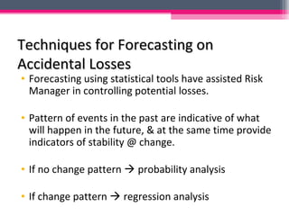 Techniques for Forecasting onTechniques for Forecasting on
Accidental LossesAccidental Losses
• Forecasting using statistical tools have assisted Risk
Manager in controlling potential losses.
• Pattern of events in the past are indicative of what
will happen in the future, & at the same time provide
indicators of stability @ change.
• If no change pattern  probability analysis
• If change pattern  regression analysis
 