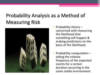 Probability Analysis as a Method ofProbability Analysis as a Method of
Measuring RiskMeasuring Risk
• Probability theory –
concerned with measuring
the likelihood that
something will happen &
making predictions on the
basis of the likelihood.
• Probability computation –
taking the relative
frequency of the expected
events for a certain
duration occurring in the
same stable environment.
 
