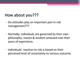 How about you???How about you???
• Do attitudes play an important part in risk
management???
• Normally, individuals are governed by their own
philosophy, reason & wisdom amassed over their
years of experience.
• Individuals’ reaction to risk is based on their
perceived level of uncertainty to various outcome.
 