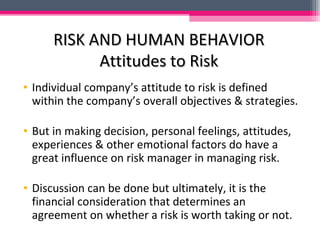 RISK AND HUMAN BEHAVIORRISK AND HUMAN BEHAVIOR
Attitudes to RiskAttitudes to Risk
• Individual company’s attitude to risk is defined
within the company’s overall objectives & strategies.
• But in making decision, personal feelings, attitudes,
experiences & other emotional factors do have a
great influence on risk manager in managing risk.
• Discussion can be done but ultimately, it is the
financial consideration that determines an
agreement on whether a risk is worth taking or not.
 
