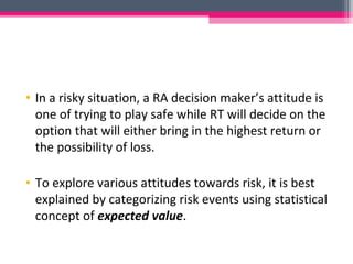 • In a risky situation, a RA decision maker’s attitude is
one of trying to play safe while RT will decide on the
option that will either bring in the highest return or
the possibility of loss.
• To explore various attitudes towards risk, it is best
explained by categorizing risk events using statistical
concept of expected value.
 