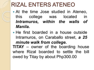RIZAL ENTERS ATENEO 
 At the time Jose studied in Ateneo, 
this college was located in 
Intramuros, within the walls of 
Manila. 
 He first boarded in a house outside 
Intramuros, on Caraballo street, a 25 
minute walk from college. 
TITAY – owner of the boarding house 
where Rizal boarded to settle the bill 
owed by Titay by about Php300.00 
 