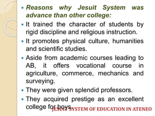  Reasons why Jesuit System was 
advance than other college: 
 It trained the character of students by 
rigid discipline and religious instruction. 
 It promotes physical culture, humanities 
and scientific studies. 
 Aside from academic courses leading to 
AB, it offers vocational course in 
agriculture, commerce, mechanics and 
surveying. 
 They were given splendid professors. 
 They acquired prestige as an excellent 
college for boys. 
JESUIT SYSTEM OF EDUCATION IN ATENEO 
 