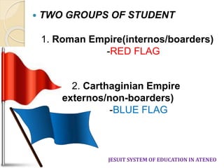  TWO GROUPS OF STUDENT 
1. Roman Empire(internos/boarders) 
-RED FLAG 
2. Carthaginian Empire 
(externos/non-boarders) 
-BLUE FLAG 
JESUIT SYSTEM OF EDUCATION IN ATENEO 
 