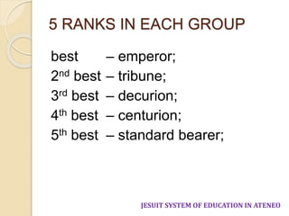 5 RANKS IN EACH GROUP 
best – emperor; 
2nd best – tribune; 
3rd best – decurion; 
4th best – centurion; 
5th best – standard bearer; 
JESUIT SYSTEM OF EDUCATION IN ATENEO 
 