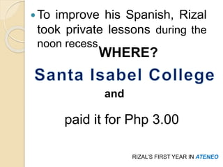 To improve his Spanish, Rizal 
took private lessons during the 
noon recess. 
WHERE? 
RIZAL’S FIRST YEAR IN ATENEO 
and 
paid it for Php 3.00 
 