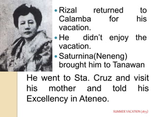  Rizal returned to 
Calamba for his 
vacation. 
He didn’t enjoy the 
vacation. 
 Saturnina(Neneng) 
brought him to Tanawan 
He went to Sta. Cruz and visit 
his mother and told his 
Excellency in Ateneo. 
SUMMER VACATION (1873) 
 