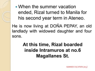  When the summer vacation 
ended, Rizal turned to Manila for 
his second year term in Ateneo. 
He is now living at DOÑA PEPAY, an old 
landlady with widowed daughter and four 
sons. 
At this time, Rizal boarded 
inside Intramuros at no.6 
Magallanes St. 
SUMMER VACATION (1873) 
 