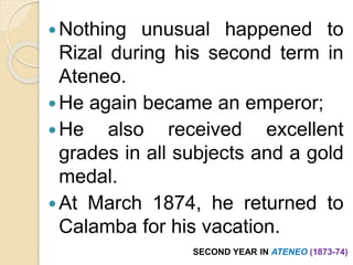 Nothing unusual happened to 
Rizal during his second term in 
Ateneo. 
He again became an emperor; 
He also received excellent 
grades in all subjects and a gold 
medal. 
At March 1874, he returned to 
Calamba for his vacation. 
SECOND YEAR IN ATENEO (1873-74) 
 