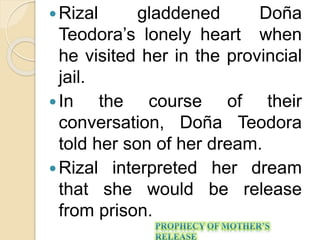 Rizal gladdened Doña 
Teodora’s lonely heart when 
he visited her in the provincial 
jail. 
 In the course of their 
conversation, Doña Teodora 
told her son of her dream. 
 Rizal interpreted her dream 
that she would be release 
from prison. 
 