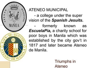  ATENEO MUNICIPAL 
- a college under the super 
vision of the Spanish Jesuits. 
- formerly known as 
EscuelaPia, a charity school for 
poor boys in Manila which was 
established by the city gov’t in 
1817 and later became Ateneo 
de Manila. 
Triumphs in 
Ateneo 
 