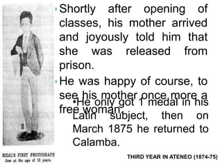  Shortly after opening of 
classes, his mother arrived 
and joyously told him that 
she was released from 
prison. 
He was happy of course, to 
see his mother once more a 
free woman. 
•He only got 1 medal in his 
Latin subject, then on 
March 1875 he returned to 
Calamba. 
THIRD YEAR IN ATENEO (1874-75) 
 