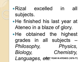 Rizal excelled in all 
subjects. 
He finished his last year at 
Ateneo in a blaze of glory. 
He obtained the highest 
grades in all subjects – 
Philosophy, Physics, 
Biology, Chemistry, 
Languages, eLtAcST. YEAR IN ATENEO (1876-77) 
 