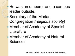  He was an emperor and a campus 
leader outside. 
 Secretary of the Marian 
Congregation (religious society) 
Member of Academy of Spanish 
Literature 
Member of Academy of Natural 
Sciences 
EXTRA CURRICULAR ACTIVITIES IN ATENEO 
 
