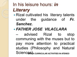 In his leisure hours: in 
Literary 
 Rizal cultivated his literary talents 
under the guidance of Fr. 
Sanchez. 
 FATHER JOSE VILACLARA 
– advised Rizal to stop 
communing with the muses but to 
pay more attention to practical 
studies (Philosophy and Natural 
ScienceEXsTR)A CURRICULAR ACTIVITIES IN ATENEO 
 