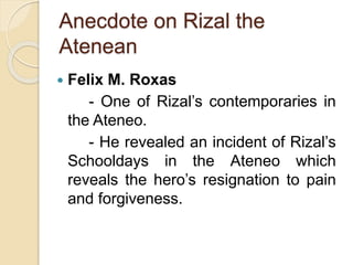 Anecdote on Rizal the 
Atenean 
 Felix M. Roxas 
- One of Rizal’s contemporaries in 
the Ateneo. 
- He revealed an incident of Rizal’s 
Schooldays in the Ateneo which 
reveals the hero’s resignation to pain 
and forgiveness. 
 