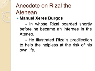 Anecdote on Rizal the 
Atenean 
 Manuel Xeres Burgos 
- In whose Rizal boarded shortly 
before he became an internee in the 
Ateneo. 
- He illustrated Rizal’s predilection 
to help the helpless at the risk of his 
own life. 
 