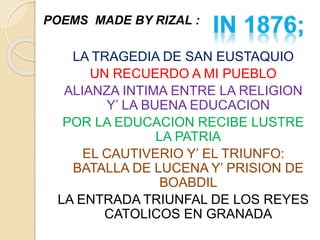 POEMS MADE BY RIZAL : 
LA TRAGEDIA DE SAN EUSTAQUIO 
UN RECUERDO A MI PUEBLO 
ALIANZA INTIMA ENTRE LA RELIGION 
Y’ LA BUENA EDUCACION 
POR LA EDUCACION RECIBE LUSTRE 
LA PATRIA 
EL CAUTIVERIO Y’ EL TRIUNFO: 
BATALLA DE LUCENA Y’ PRISION DE 
BOABDIL 
LA ENTRADA TRIUNFAL DE LOS REYES 
CATOLICOS EN GRANADA 
 