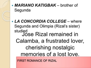  MARIANO KATIGBAK – brother of 
Segunda 
 LA CONCORDIA COLLEGE – where 
Segunda and Olimpia (Rizal’s sister) 
studied 
Jose Rizal remained in 
Calamba, a frustrated lover, 
cherishing nostalgic 
memories of a lost love. 
FIRST ROMANCE OF RIZAL 
 